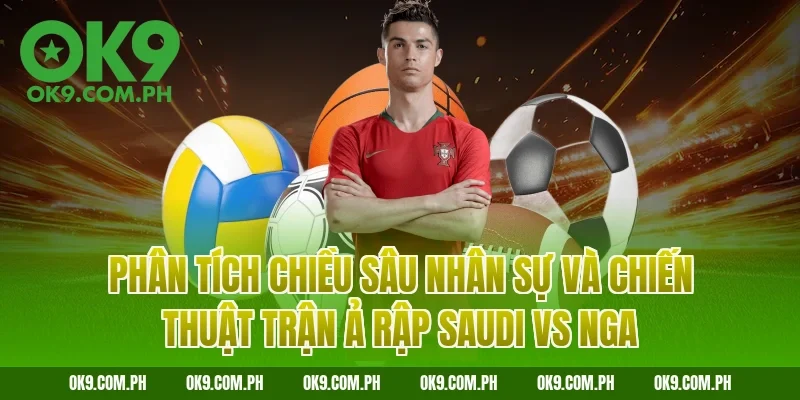 Phân tích chiều sâu nhân sự và chiến thuật trận Ả Rập Saudi vs Nga