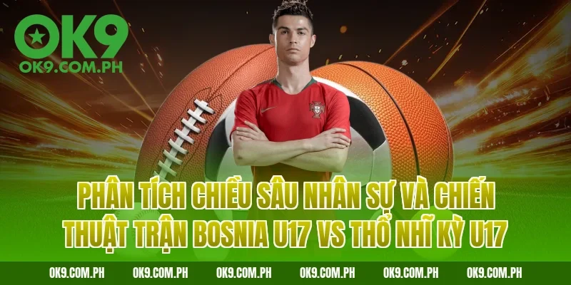 Phân tích chiều sâu nhân sự và chiến thuật trận Bosnia U17 vs Thổ Nhĩ Kỳ U17