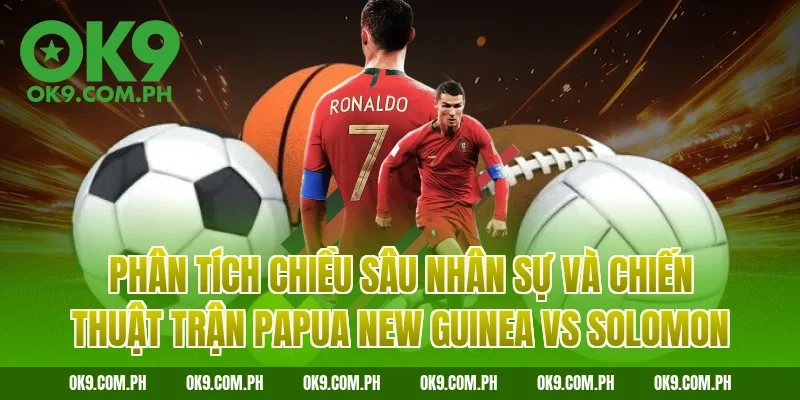 Phân tích chiều sâu nhân sự và chiến thuật trận Papua New Guinea vs Solomon