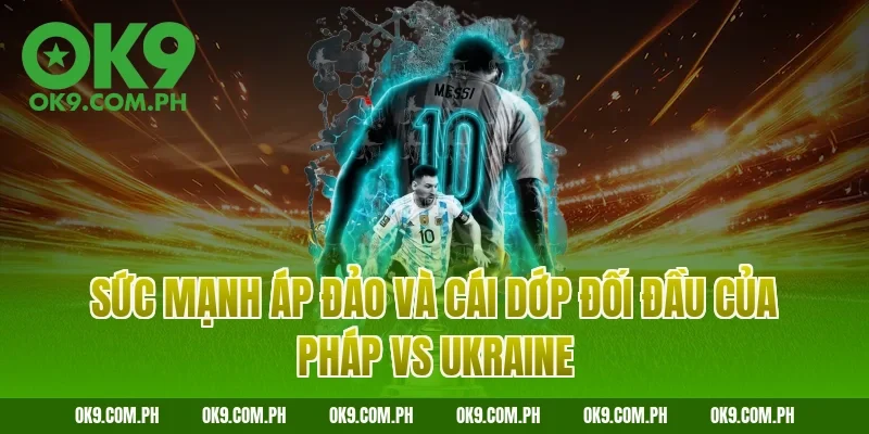 Sức mạnh áp đảo và cái dớp đối đầu của Pháp vs Ukraine