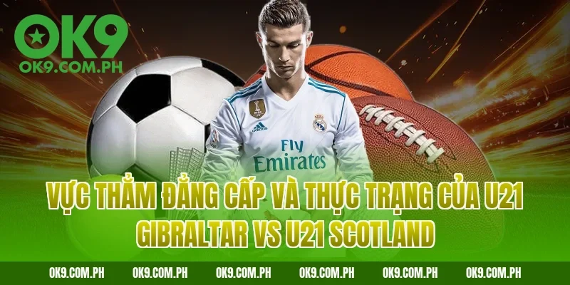 Vực thẳm đẳng cấp và thực trạng của U21 Gibraltar vs U21 Scotland